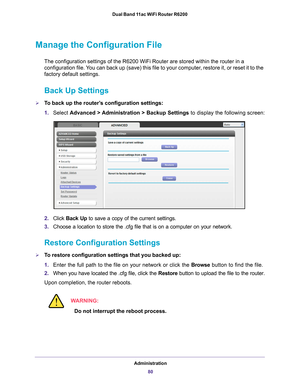 Page 80Administration80
Dual Band 11ac WiFi Router R6200 
Manage the Configuration File
The configuration settings of the R6200 WiFi Router are stored within th\
e router in a 
configuration file. You can back up (save) this file to your computer, restore it, or reset it to the 
factory default settings.
Back Up Settings
To back up the router’s configuration settings:
1.
Select  Advanced > 
 Administration > Backup Settings to display the following screen:
2.Click  Back Up to save a copy of the current...