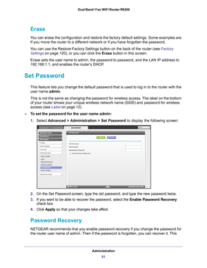 Page 81Administration81
 Dual Band 11ac WiFi Router R6200
Erase
You can erase the configuration and restore the factory default settings.\
 Some examples are 
If you move the router to a different network or if you have forgotten the password.
You can use the Restore Factory Settings button on the back of the router\
 (see Factory  Settings on page  120), or you can click the  Erase button in this screen.
Erase sets the user name to admin, the password to password, and the LAN\
 IP address to 
192.168.1.1, and...