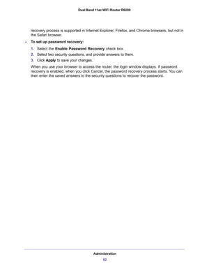 Page 82Administration
82 Dual Band 11ac WiFi Router R6200 
recovery process is supported in Internet Explorer, Firefox, and Chrome browsers, but not in 
the Safari browser.
To set up password recovery:
1.Select the Enable Password Recovery check box.
2.Select two security questions, and provide answers to them.
3.Click Apply to save your changes.
When you use your browser to access the router, the login window displays. If password 
recovery is enabled, when you click Cancel, the password recovery process...