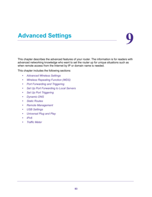 Page 8383
9
9.   Advanced Settings
This chapter describes the advanced features of your router. The information is for readers with 
advanced networking knowledge who want to set the router up for unique situations such as 
when remote access from the Internet by IP or domain name is needed. 
This chapter includes the following sections:
•Advanced Wireless Settings 
•Wireless Repeating Function (WDS) 
•Port Forwarding and Triggering 
•Set Up Port Forwarding to Local Servers 
•Set Up Port Triggering 
•Dynamic...