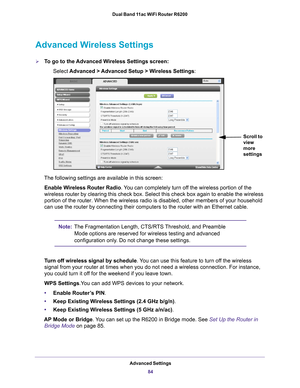 Page 84Advanced Settings84
Dual Band 11ac WiFi Router R6200 
Advanced Wireless Settings
To go to the Advanced Wireless Settings screen:
Select 
Advanced > Advanced Setup > Wireless Settings :
Scroll to 
view 
more 
settings
The following settings are available in this screen:
Enable Wireless Router Radio. 
 You can completely turn off the wireless portion of the 
wireless router by clearing this check box. Select this check box again \
to enable the wireless 
portion of the router. When the wireless radio is...
