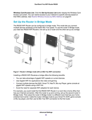 Page 85Advanced Settings85
 Dual Band 11ac WiFi Router R6200
Wireless Card Access List. 
Click the Set Up Access List  button display the Wireless Card 
Access List screen. You can restrict access to your network to specific devices based on  their MAC address. See Restrict Wireless Access by MAC Address  on page
  87.
Set Up the Router in Bridge Mode
The R6200 WiFi Router can be configured in bridge mode. This mode lets you connect 
multiple devices wirelessly at the faster 802.11ac speed. To use the router in...