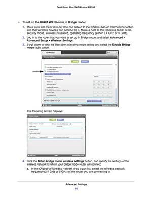 Page 86Advanced Settings86
Dual Band 11ac WiFi Router R6200 
To set up the R6200 WiFi Router in Bridge mode:
1.
Make sure that the first router (the one cabled to the modem) has an I\
nternet connection 
and that wireless devices can connect to it. Make a note of the followin\
g items: SSID, 
security mode, wireless password, operating frequency (either 2.4 GHz o\
r 5 GHz).
2. Log in to the router that you want to set up in Bridge mode, and select \
 Advanced > 
Advanced Setup > W
 ireless Settings.
3. Scroll...