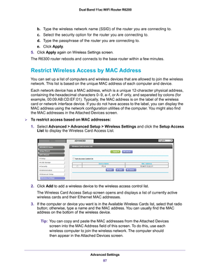 Page 87Advanced Settings87
 Dual Band 11ac WiFi Router R6200
b.
Type the wireless network name (SSID) of the router you are connecting \
to.
c. Select the security option for the router you are connecting to. 
d. T
ype the passphrase of the router you are connecting to.
e. Click  Apply .
5. Click  Apply again on Wireless Settings screen.
The R6300 router reboots and connects to the base router within a few mi\
nutes.
Restrict Wireless Access by MAC Address
You can set up a list of computers and wireless devices...