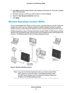 Page 88Advanced Settings88
Dual Band 11ac WiFi Router R6200 
4.
Click  Add to add this wireless device to the Wireless Card Access List. The screen changes 
back to the list screen. 
5. Add each computer or device you want to allow to connect wirelessly
 .
6. Select the  T
 urn Access Control On check box.
7. Click  Apply .
Wireless Repeating Function (WDS)
You can set the R6200 WiFi Router up to be used as a wireless access poin\
t (AP). Doing this 
enables the router to act as a wireless repeater. A wireless...