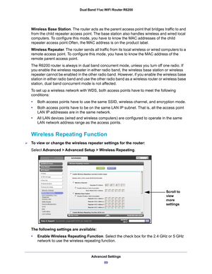 Page 89Advanced Settings89
 Dual Band 11ac WiFi Router R6200
Wireless Base Station
. The router acts as the parent access point that bridges traffic to and 
from the child repeater access point. The base station also handles wireless and wired local 
computers. To configure this mode, you have to know the MAC addresses of the child 
repeater access point.Often, the MAC address is on the product label.
Wireless Repeater . 
 The router sends all traffic from its local wireless or wired computers to a 
remote...