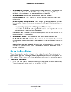 Page 90Advanced Settings
90 Dual Band 11ac WiFi Router R6200 
•Wireless MAC of this router. This field displays the MAC address for your router for your 
reference. You will need to enter this MAC address in the corresponding Wireless 
Repeating Function screen of the other access point you are using.
•Wireless Repeater. If your router is the repeater, select this check box.
Repeater IP Address. If your router is the repeater, enter the IP address of the other 
access point.
Disable Wireless Client Association....