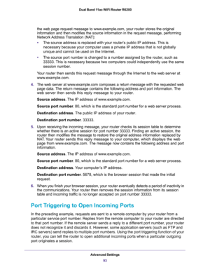 Page 93Advanced Settings
93  Dual Band 11ac WiFi Router R6200
the web page request message to www.example.com, your router stores the original 
information and then modifies the source information in the request message, performing 
Network Address Translation  (NAT):
•The source address is replaced with your router’s public IP address. This is 
necessary because your computer uses a private IP address that is not globally 
unique and cannot be used on the Internet.
•The source port number is changed to a...