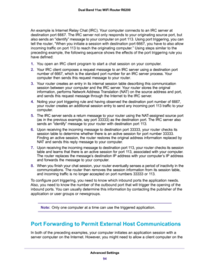 Page 94Advanced Settings
94 Dual Band 11ac WiFi Router R6200 
An example is Internet Relay Chat (IRC). Your computer connects to an IRC server at 
destination port 6667. The IRC server not only responds to your originating source port, but 
also sends an “identify” message to your computer on port 113. Using port triggering, you can 
tell the router, “When you initiate a session with destination port 6667, you have to also allow 
incoming traffic on port 113 to reach the originating computer.” Using steps...