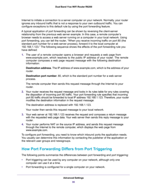Page 95Advanced Settings
95  Dual Band 11ac WiFi Router R6200
Internet to initiate a connection to a server computer on your network. Normally, your router 
ignores any inbound traffic that is not a response to your own outbound traffic. You can 
configure exceptions to this default rule by using the port forwarding feature. 
A typical application of port forwarding can be shown by reversing the client-server 
relationship from the previous web server example. In this case, a remote computer’s 
browser needs to...