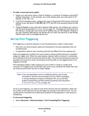 Page 99Advanced Settings
99  Dual Band 11ac WiFi Router R6200
To make a local web server public:
1.Assign your web server either a fixed IP address or a dynamic IP address using DHCP 
address reservation. In this example, your router always gives your web server an IP 
address of 192.168.1.33. 
2.In the Port Forwarding screen, configure the router to forward the HTTP service to the local 
address of your web server at 192.168.1.33. HTTP (port 80) is the standard protocol for web 
servers.
3.(Optional) Register...