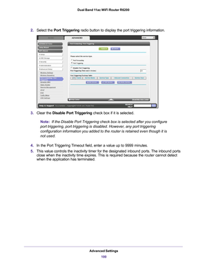 Page 100Advanced Settings100
Dual Band 11ac WiFi Router R6200 
2.
Select the  Port Triggering radio button to display the port triggering information.
3.Clear the Disable Port Triggering check box if it is selected.
Note:
  If the Disable Port Triggering check box is selected after you configure\
 
port triggering, port triggering is disabled. However, any port triggeri\
ng 
configuration information you added to the router is retained even thoug\
h it is 
not used.
4. In the Port 
 Triggering Timeout field,...