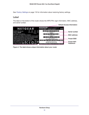 Page 11Hardware Setup11
 R6300 WiFi Router 802.11ac Dual Band Gigabit
See Factory Settings on page
 11 6 for information about restoring factory settings. 
Label
The label on the bottom of the router shows the WPS PIN, login informati\
on, MAC address, 
and serial number. 
MAC address Serial number
Preset WiFi
Default Access Information
Preset SSID
Password
Figure 4. The label shows unique information about your router 