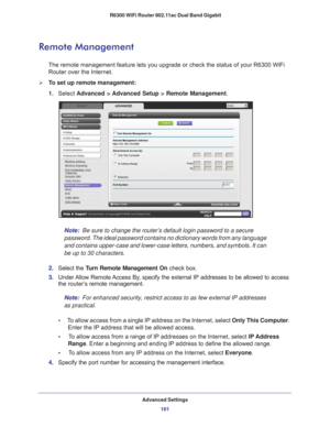 Page 101Advanced Settings101
 R6300 WiFi Router 802.11ac Dual Band Gigabit
Remote Management
The remote management feature lets you upgrade or check the status of yo\
ur R6300 WiFi 
Router over the Internet.
To set up remote management:
1. 
Select  Advanced > 
 Advanced Setup > Remote Management. 
Note:  Be sure to change the router’s default login password to a secure 
password. The ideal password contains no dictionary words from any langu\
age 
and contains upper-case and lower-case letters, numbers, and...