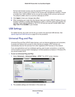 Page 102Advanced Settings102
R6300 WiFi Router 802.11ac Dual Band Gigabit 
Normal web browser access uses the standard HTTP service port 80. For gr\
eater 
security, enter a custom port number for the remote web management interface. Ch\
oose 
a number from 1024 to 65535, but do not use the number of any common ser\
vice port. 
The default is 8080, which is a common alternate for HTTP.
5.  Click  Apply  to have your changes take ef
 fect.
6.  When accessing your router from the Internet, type your router’
 s WAN...