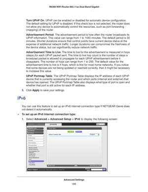 Page 103Advanced Settings103
 R6300 WiFi Router 802.11ac Dual Band Gigabit
Turn UPnP On. UPnP can be enabled or disabled for automatic device configuration. 
The default setting for UPnP is disabled. If this check box is not selec\
ted, the router does  not allow any device to automatically control the resources, such as por\
t forwarding 
(mapping) of the router. 
Advertisement Period.  The advertisement period is how often the router broadcasts its 
UPnP information. 
 This value can range from 1 to 1440...