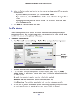 Page 104Advanced Settings104
R6300 WiFi Router 802.11ac Dual Band Gigabit 
2. 
Select the IPv6 connection type from the list. Your Internet service provider (ISP) can provide 
this information.
•     If your ISP did not provide details, you can select IPv6 T
 unnel. 
•      If you are not sure, select  Auto Detect so that the router detects the IPv6 type that is 
in use.
•     If your Internet connection does not use PPPoE, DHCP
 , or fixed, but is IPv6, then 
select IPv6 auto config.
3.  Click  Apply so that...