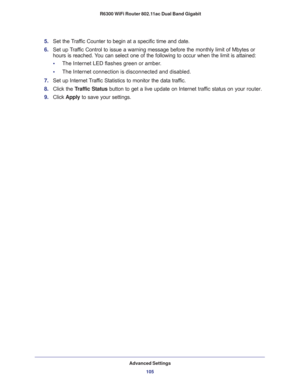 Page 105Advanced Settings
105  R6300 WiFi Router 802.11ac Dual Band Gigabit
5. Set the Traffic Counter to begin at a specific time and date.
6. Set up Traffic Control to issue a warning message before the monthly limit of Mbytes or 
hours is reached. You can select one of the following to occur when the limit is attained:
•     The Internet LED flashes green or amber. 
•     The Internet connection is disconnected and disabled.
7. Set up Internet Traffic Statistics to monitor the data traffic.
8. Click the...