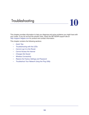 Page 106106
10
10.   Troubleshooting
This chapter provides information to help you diagnose and solve problems you might have with 
your router. If you do not find the solution here, check the NETGEAR support site at 
http://support.netgear.com for product and contact information.
This chapter contains the following sections:
•     Quick Tips 
•     Troubleshooting with the LEDs 
•     Cannot Log In to the Router 
•     Cannot Access the Internet 
•     Changes Not Saved 
•     Wireless Connectivity 
•...