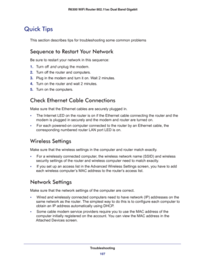Page 107Troubleshooting
107  R6300 WiFi Router 802.11ac Dual Band Gigabit
Quick Tips
This section describes tips for troubleshooting some common problems
Sequence to Restart Your Network
Be sure to restart your network in this sequence:
1. Turn off and unplug the modem. 
2. Turn off the router and computers.
3. Plug in the modem and turn it on. Wait 2 minutes.
4. Turn on the router and wait 2 minutes.
5. Turn on the computers.
Check Ethernet Cable Connections
Make sure that the Ethernet cables are securely...