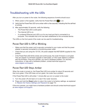 Page 108Troubleshooting108
R6300 WiFi Router 802.11ac Dual Band Gigabit 
Troubleshooting with the LEDs
After you turn on power to the router, the following sequence of events \
should occur:
1.  When power is first applied, verify that the Power/T
 est LED  is on.
2.  V
erify that the Power/Test LED turns amber within a few seconds, indicating that the self-test \
is running.
3.  After approximately 30 seconds, verify the following:
•      The Power/T
 est LED is solid green.
•     The Internet LED is on.
•...