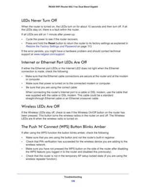 Page 109Troubleshooting
109  R6300 WiFi Router 802.11ac Dual Band Gigabit
LEDs Never Turn Off
When the router is turned on, the LEDs turn on for about 10 seconds and then turn off. If all 
the LEDs stay on, there is a fault within the router.
If all LEDs are still on 1 minute after power-up:
•     Cycle the power to see if the router recovers.
•     Press and hold the Reset button to return the router to its factory settings as explained in 
Restore the Factory Settings and Password on page 11 3.
If the error...