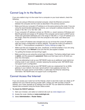 Page 110Troubleshooting
11 0 R6300 WiFi Router 802.11ac Dual Band Gigabit 
Cannot Log In to the Router
If you are unable to log in to the router from a computer on your local network, check the 
following:
•     If you are using an Ethernet-connected computer, check the Ethernet connection 
between the computer and the router as described in the previous section.
•     Make sure that your computer’s IP address is on the same subnet as the router. If you are 
using the recommended addressing scheme, your...