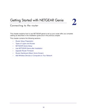 Page 1212
2
2.   Getting Started with NETGEAR Genie
Connecting to the router
This chapter explains how to use NETGEAR genie to set up your router after you complete 
cabling as described in the installation guide and in the previous chapter.
This chapter contains the following sections:
•     Router Setup Preparation 
•     Types of Logins and Access 
•     NETGEAR Genie Setup 
•     Use NETGEAR Genie after Installation 
•     Upgrade Router Firmware 
•     Router Dashboard (Basic Home Screen) 
•     Add...