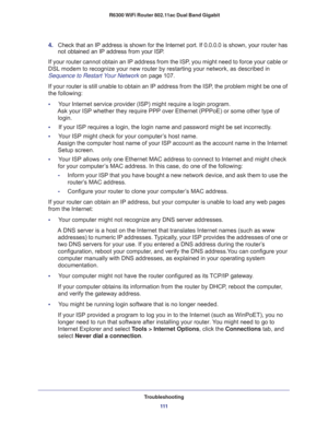 Page 111Troubleshooting
111  R6300 WiFi Router 802.11ac Dual Band Gigabit
4. Check that an IP address is shown for the Internet port. If 0.0.0.0 is shown, your router has 
not obtained an IP address from your ISP.
If your router cannot obtain an IP address from the ISP, you might need to force your cable or 
DSL modem to recognize your new router by restarting your network, as described in 
Sequence to Restart Your Network on page 107.
If your router is still unable to obtain an IP address from the ISP, the...