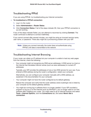 Page 112Troubleshooting
11 2 R6300 WiFi Router 802.11ac Dual Band Gigabit 
Troubleshooting PPPoE
If you are using PPPoE, try troubleshooting your Internet connection.
To troubleshoot a PPPoE connection:
1. Log in to the router.
2. Select Administration > Router Status.
3. Click Connection Status. If all of the steps indicate OK, then your PPPoE connection is 
up and working.
If any of the steps indicate Failed, you can attempt to reconnect by clicking Connect. The 
router continues to attempt to connect...