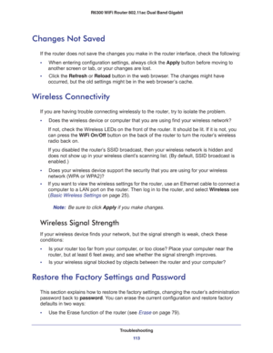 Page 113Troubleshooting
11 3  R6300 WiFi Router 802.11ac Dual Band Gigabit
Changes Not Saved
If the router does not save the changes you make in the router interface, check the following:
•     When entering configuration settings, always click the Apply button before moving to 
another screen or tab, or your changes are lost. 
•     Click the Refresh or Reload button in the web browser. The changes might have 
occurred, but the old settings might be in the web browser’s cache.
Wireless Connectivity
If you are...
