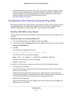 Page 114Troubleshooting
11 4 R6300 WiFi Router 802.11ac Dual Band Gigabit 
•     Use the Reset button on the back of the router. See Factory Settings on page 11 6. If you 
restore the factory settings and the router fails to restart, or the green Power/Test LED 
continues to blink, the unit might be defective. If the error persists, you might have a 
hardware problem and should contact technical support at 
http://www.netgear.com/support.
Troubleshoot Your Network Using the Ping Utility
Most network devices and...