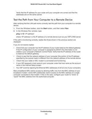 Page 115Troubleshooting
11 5  R6300 WiFi Router 802.11ac Dual Band Gigabit
Verify that the IP address for your router and your computer are correct and that the 
addresses are on the same subnet.
Test the Path from Your Computer to a Remote Device
After verifying that the LAN path works correctly, test the path from your computer to a remote 
device.
1. From the Windows toolbar, click the Start button, and then select Run.
2. In the Windows Run window, type:
ping -n 10 
where  is the IP address of a remote...