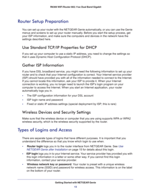 Page 13Getting Started with NETGEAR Genie
13  R6300 WiFi Router 802.11ac Dual Band Gigabit
Router Setup Preparation
You can set up your router with the NETGEAR Genie automatically, or you can use the Genie 
menus and screens to set up your router manually. Before you start the setup process, get 
your ISP information, and make sure the computers and devices in the network have the 
settings described here.
Use Standard TCP/IP Properties for DHCP
If you set up your computer to use a static IP address, you need...