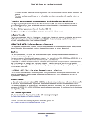 Page 123Notification of Compliance
123  R6300 WiFi Router 802.11ac Dual Band Gigabit
• For product available in the USA market, only channel 1~11 can be operated. Selection of other channels is not 
possible.
• This device and its antenna(s) must not be co-located or operation in conjunction with any other antenna or 
transmitter.
Canadian Department of Communications Radio Interference Regulations
This digital apparatus (R6300 WiFi Router 802.11ac Dual Band Gigabit) does not exceed the Class B limits for...