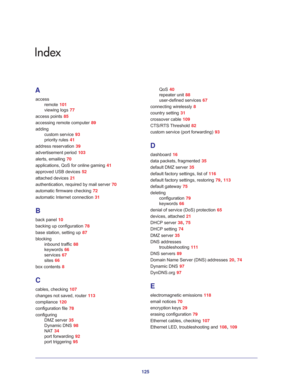 Page 125125
Index
A
access
remote 101
viewing logs 77
access points 85
accessing remote computer 89
adding
custom service 93
priority rules 41
address reservation 39
advertisement period 103
alerts, emailing 70
applications, QoS for online gaming 41
approved USB devices 52
attached devices 21
authentication, required by mail server 70
automatic firmware checking 72
automatic Internet connection 31
B
back panel 10
backing up configuration 78
base station, setting up 87
blocking
inbound traffic 88
keywords 66...
