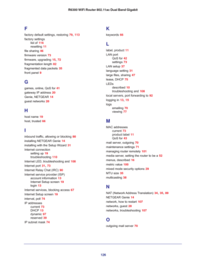 Page 126126 R6300 WiFi Router 802.11ac Dual Band Gigabit
F
factory default settings, restoring 79, 113
factory settings
list of 116
resetting 11
file sharing 46
firmware version 73
firmware, upgrading 15, 72
fragmentation length 82
fragmented data packets 35
front panel 9
G
games, online, QoS for 41
gateway IP address 20
Genie, NETGEAR 14
guest networks 28
H
host name 19
host, trusted 66
I
inbound traffic, allowing or blocking 88
installing NETGEAR Genie 14
installing with the Setup Wizard 31
Internet...