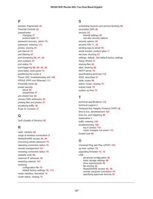 Page 127127 R6300 WiFi Router 802.11ac Dual Band Gigabit
P
packets, fragmented 35
Parental Controls 22
passphrases
changing 27
product label 11
password recovery, admin 79
password, restoring 113
photos, sharing 47
poll interval 74
port filtering 67
port forwarding 88, 91, 92
port numbers 67
port status 74
port triggering 88, 90, 92, 95
ports,listed, back panel 10
positioning the router 8
Power LED, troubleshooting and 108
PPPoE (PPP over Ethernet) 111
Preamble mode 82
preset security
about 25
passphrase 27...