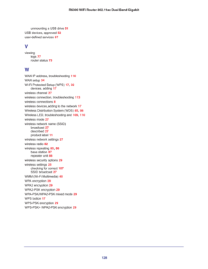 Page 128128 R6300 WiFi Router 802.11ac Dual Band Gigabit
unmounting a USB drive 51
USB devices, approved 52
user-defined services 67
V
viewing
logs 77
router status 73
W
WAN IP address, troubleshooting 110
WAN setup 34
Wi-Fi Protected Setup (WPS) 17, 32
devices, adding 17
wireless channel 27
wireless connection, troubleshooting 113
wireless connections 8
wireless devices,adding to the network 17
Wireless Distribution System (WDS) 85, 86
Wireless LED, troubleshooting and 109, 110
wireless mode 27
wireless network...
