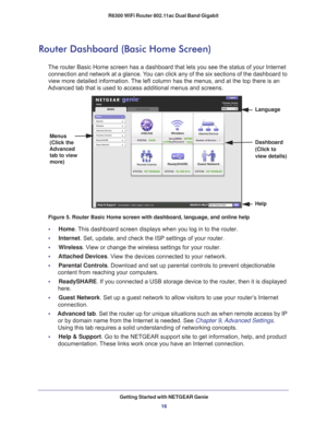 Page 16Getting Started with NETGEAR Genie16
R6300 WiFi Router 802.11ac Dual Band Gigabit 
Router Dashboard (Basic Home Screen)
The router Basic Home screen has a dashboard that lets you see the statu\
s of your Internet 
connection and network at a glance. You can click any of the six sections of the dashboard to 
view more detailed information. The left column has the menus, and at the top there is an 
Advanced tab that is used to access additional menus and screens.
Menus 
(Click the 
Advanced  tab to view...