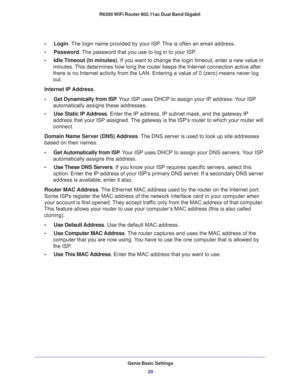 Page 20Genie Basic Settings
20 R6300 WiFi Router 802.11ac Dual Band Gigabit 
•     Login. The login name provided by your ISP. This is often an email address.
•     Password. The password that you use to log in to your ISP. 
•     Idle Timeout (In minutes). If you want to change the login timeout, enter a new value in 
minutes. This determines how long the router keeps the Internet connection active after 
there is no Internet activity from the LAN. Entering a value of 0 (zero) means never log 
out.
Internet IP...