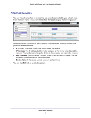 Page 21Genie Basic Settings21
 R6300 WiFi Router 802.11ac Dual Band Gigabit
Attached Devices
You can view all computers or devices that are currently connected to you\
r network here. 
From the Basic Home screen, select Attached Devices  to display the following screen:
Wired devices are connected to the router with Ethernet cables. Wireless\
 devices have 
joined the wireless network. 
•     # (number). 
The order in which the device joined the network.
•     IP Address. 
 The IP address that the router...