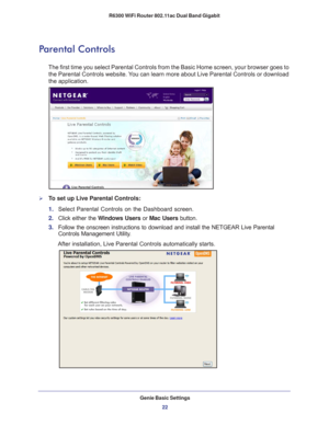 Page 22Genie Basic Settings22
R6300 WiFi Router 802.11ac Dual Band Gigabit 
Parental Controls
The first time you select Parental Controls from the Basic Home screen, \
your browser goes to 
the Parental Controls website. You can learn more about Live Parental Controls or download 
the application. 
To set up Live Parental Controls:
1.  Select Parental Controls on the Dashboard screen.
2.  Click either the  W
 indows Users or Mac Users button. 
3.  Follow the onscreen instructions to download and install the...