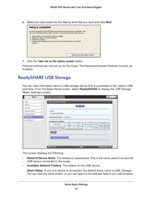 Page 24Genie Basic Settings24
R6300 WiFi Router 802.11ac Dual Band Gigabit 
6. 
Select the radio button for the filtering level that you want and click \
 Next.
7. Click the T ake me to the status screen button.
Parental controls are now set up for the router. The Dashboard shows Parental Controls as 
Enabled.
ReadySHARE USB Storage
You can view information about a USB storage device that is connected to \
the router’s USB  port here. From the Basic Home screen, select ReadySHARE to display the USB Storage...