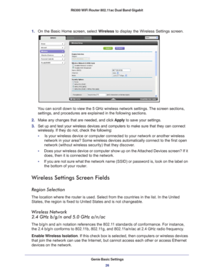Page 26Genie Basic Settings26
R6300 WiFi Router 802.11ac Dual Band Gigabit 
1. 
On the Basic Home screen, select  Wireless to display the Wireless Settings screen.
You can scroll down to view the 5 GHz wireless network settings. The screen sections, 
settings, and procedures are explained in the following sections.
2.  Make any changes that are needed, and click  Apply to save your settings.
3.  Set up and test your wireless devices and computers to make sure that th\
ey can connect 
wirelessly

. If they do...