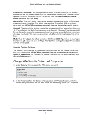 Page 27Genie Basic Settings27
 R6300 WiFi Router 802.11ac Dual Band Gigabit
Enable SSID Broadcast. This setting allows the router to broadcast its SSID so wireless 
stations can see this wireless name (SSID) in their scanned network li\
sts. This check box is 
selected by default. To turn off the SSID broadcast, clear the 
Allow Broadcast of Name 
(SSID) check box, and click  Apply.
Name (SSID). The  SSID is also known as the wireless network name. Enter a 32-character 
(maximum) name in this field. 
 This...
