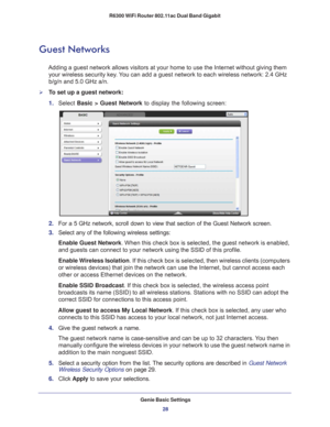 Page 28Genie Basic Settings28
R6300 WiFi Router 802.11ac Dual Band Gigabit 
Guest Networks
Adding a guest network allows visitors at your home to use the Internet \
without giving them 
your wireless security key. You can add a guest network to each wireless network: 2.4 GHz 
b/g/n and 5.0 GHz a/n. 
To set up a guest network:
1.  Select  Basic >  Guest Network to display the following screen:
2. For a 5 GHz network, scroll down to view that section of the Guest Netwo\
rk screen.
3.  Select any of the following...