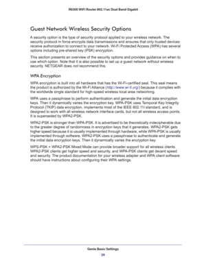 Page 29Genie Basic Settings
29  R6300 WiFi Router 802.11ac Dual Band Gigabit
Guest Network Wireless Security Options
A security option is the type of security protocol applied to your wireless network. The 
security protocol in force encrypts data transmissions and ensures that only trusted devices 
receive authorization to connect to your network. Wi-Fi Protected Access (WPA) has several 
options including pre-shared key (PSK) encryption. 
This section presents an overview of the security options and provides...