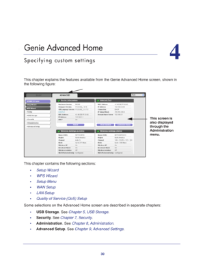 Page 3030
4
4.   Genie Advanced Home
Specifying custom settings
This chapter explains the features available from the Genie Advanced Home screen, shown in the following figure:
This screen is 
also displayed 
through the 
Administration  menu.
This chapter contains the following sections:
•     Setup Wizard 
•     WPS Wizard 
•     Setup Menu 
•     WAN Setup 
•     LAN Setup 
•     Quality of Service (QoS) Setup 
Some selections on the Advanced Home screen are described in separate chapters: •     USB Storage....