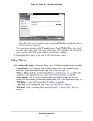 Page 33Genie Advanced Home33
 R6300 WiFi Router 802.11ac Dual Band Gigabit
Within 2 minutes, go to the client device and use its WPS software to jo\
in the network 
without entering a password.
The router attempts to add the WPS-capable device. The WPS LED 
on the front of 
the router blinks green. When the router establishes a WPS connection, t\
he LED is solid 
green, and the router WPS screen displays a confirmation message. 
4.  Repeat Step 2 and Step 3 to add another WPS client to your network.
Setup Menu...